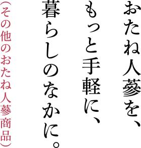 おたね人蔘を、もっと手軽に、暮らしのなかに。（その他のおたね人蔘商品）